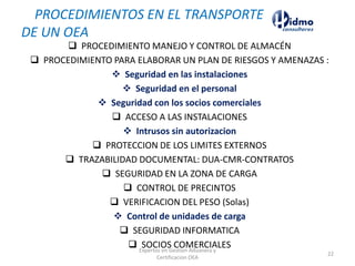  PROCEDIMIENTO MANEJO Y CONTROL DE ALMACÉN
 PROCEDIMIENTO PARA ELABORAR UN PLAN DE RIESGOS Y AMENAZAS :
❖ Seguridad en las instalaciones
❖ Seguridad en el personal
❖ Seguridad con los socios comerciales
 ACCESO A LAS INSTALACIONES
❖ Intrusos sin autorizacion
 PROTECCION DE LOS LIMITES EXTERNOS
 TRAZABILIDAD DOCUMENTAL: DUA-CMR-CONTRATOS
 SEGURIDAD EN LA ZONA DE CARGA
 CONTROL DE PRECINTOS
 VERIFICACION DEL PESO (Solas)
❖ Control de unidades de carga
 SEGURIDAD INFORMATICA
 SOCIOS COMERCIALES
PROCEDIMIENTOS EN EL TRANSPORTE
DE UN OEA
Expertos en Gestion Aduanera y
Certificacion OEA
22
 