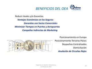 Reducir Avales y/o Garantías
Ventajas Económicas en los Seguros
Garantías con Socios Comerciales
Minimizar Tiempos en Puertos y Aeropuertos
Compañas Indirectas de Marketing
Posicionamiento en Europa
Posicionamiento Terceros Países
Despachos Centralizados
Domiciliación
Anulación de Circuitos Rojos
BENEFICIOS DEL OEA
Expertos en Gestion Aduanera y
Certificacion OEA
24
 