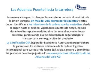 Expertos en Gestion Aduanera y
Certificacion OEA
3
Las mercancías que circulan por las carreteras de todo el territorio de
la Unión Europea, en más del 70% entran por los puertos y estos
deben identificar a los miembros de la cadena que las custodian, desde
el origen hasta el destino, vigilando los puntos de riesgo, no solo
durante el transporte marítimo sino durante el movimiento por
carretera, garantizando que se mantendrá la seguridad por el
transportista, como guardián del producto.
La Certificación OEA (Operador Económico Autorizado) proporcionara
la garantía en los distintos eslabones de la cadena logística
internacional para custodiar de forma ágil, rápida, segura y económica
las gestiones de entrega junto a los nuevos procesos telemáticos de las
Aduanas del siglo XXI
Las Aduanas: Puente hacia la carretera
 
