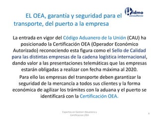 Expertos en Gestion Aduanera y
Certificacion OEA
4
La entrada en vigor del Código Aduanero de la Unión (CAU) ha
posicionado la Certificación OEA (Operador Económico
Autorizado) reconociendo esta figura como el Sello de Calidad
para las distintas empresas de la cadena logística internacional,
dando valor a las presentaciones telemáticas que las empresas
estarán obligadas a realizar con fecha máxima al 2020.
Para ello las empresas del transporte deben garantizar la
seguridad de la mercancía a todos sus clientes y la forma
económica de agilizar los trámites con la aduana y el puerto se
identificará con la Certificación OEA.
EL OEA, garantía y seguridad para el
transporte, del puerto a la empresa
 