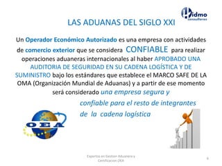 LAS ADUANAS DEL SIGLO XXI
Un Operador Económico Autorizado es una empresa con actividades
de comercio exterior que se considera CONFIABLE para realizar
operaciones aduaneras internacionales al haber APROBADO UNA
AUDITORIA DE SEGURIDAD EN SU CADENA LOGÍSTICA Y DE
SUMINISTRO bajo los estándares que establece el MARCO SAFE DE LA
OMA (Organización Mundial de Aduanas) y a partir de ese momento
será considerado una empresa segura y
confiable para el resto de integrantes
de la cadena logística
Expertos en Gestion Aduanera y
Certificacion OEA
6
 