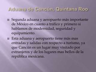  Segunda aduana y aeropuerto más importante
de México en cuanto a tráfico y primero si
hablamos de modernidad, seguridad y
equipamiento.
 Esta aduana y aeropuerto tiene más mas
entradas y salidas con respecto a turismo, ya
que Cancún es un lugar muy visitado por
extranjeros y de los lugares mas bellos de la
república mexicana.
 