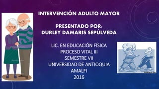 INTERVENCIÓN ADULTO MAYOR
PRESENTADO POR:
DURLEY DAMARIS SEPÚLVEDA
LIC. EN EDUCACIÓN FÍSICA
PROCESO VITAL III
SEMESTRE VII
UNIVERSIDAD DE ANTIOQUIA
AMALFI
2016
 