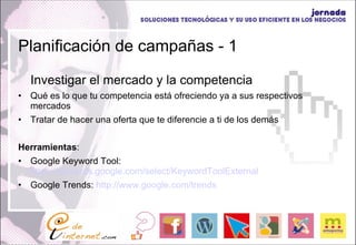 Planificación de campañas - 1 Investigar el mercado y la competencia Qué es lo que tu competencia está ofreciendo ya a sus respectivos mercados Tratar de hacer una oferta que te diferencie a ti de los demás Herramientas : Google Keyword Tool:  https://adwords.google.com/select/KeywordToolExternal Google Trends:  http://www.google.com/trends 