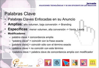 Palabras Clave Palabras Claves Enfocadas en su Anuncio Amplias :  alto volumen, baja conversión -> Branding Específicas :  menor volumen, alta conversión -> Venta, Leads Modificadores : palabra clave = concordancia amplia  "palabra clave" = coincidir con la frase exacta  [palabra clave] = coincidir sólo con el término exacto  -palabra clave = no coincidir con este término  +palabra clave = palabra clave de concordancia amplia con modificador 