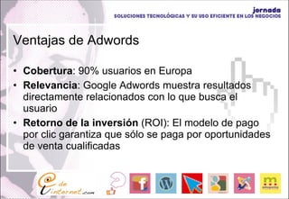 Ventajas de Adwords Cobertura : 90% usuarios en Europa Relevancia : Google Adwords muestra resultados directamente relacionados con lo que busca el usuario Retorno de la inversión  (ROI): El modelo de pago por clic garantiza que sólo se paga por oportunidades de venta cualificadas 