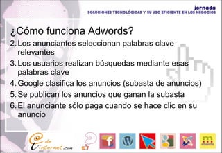 ¿Cómo funciona Adwords? Los anunciantes seleccionan palabras clave relevantes Los usuarios realizan búsquedas mediante esas palabras clave Google clasifica los anuncios (subasta de anuncios) Se publican los anuncios que ganan la subasta El anunciante sólo paga cuando se hace clic en su anuncio 