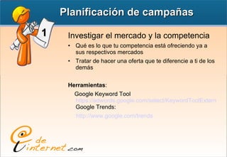 Investigar el mercado y la competencia Qué es lo que tu competencia está ofreciendo ya a sus respectivos mercados Tratar de hacer una oferta que te diferencie a ti de los demás Herramientas : Google Keyword Tool https://adwords.google.com/select/KeywordToolExternal Google Trends:  http://www.google.com/trends Planificación de campañas 1 