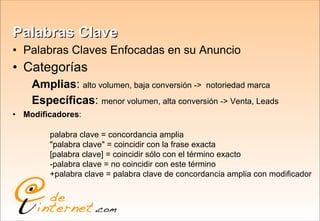 Palabras Clave Palabras Claves Enfocadas en su Anuncio Categorías Amplias :  alto volumen, baja conversión ->  notoriedad marca Específicas :  menor volumen, alta conversión -> Venta, Leads Modificadores : palabra clave = concordancia amplia  "palabra clave" = coincidir con la frase exacta  [palabra clave] = coincidir sólo con el término exacto  -palabra clave = no coincidir con este término  +palabra clave = palabra clave de concordancia amplia con modificador 