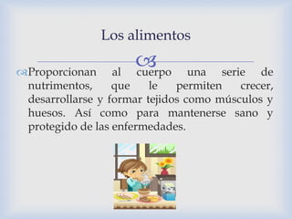 
Los alimentos
Proporcionan al cuerpo una serie de
nutrimentos, que le permiten crecer,
desarrollarse y formar tejidos como músculos y
huesos. Así como para mantenerse sano y
protegido de las enfermedades.
 