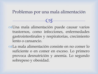 
Problemas por una mala alimentación
Una mala alimentación puede causar varios
trastornos, como infecciones, enfermedades
gastrointestinales y respiratorias, crecimiento
lento o cansancio.
La mala alimentación consiste en no comer lo
suficiente o en comer en exceso. Lo primero
provoca desnutrición y anemia. Lo segundo
sobrepeso y obesidad.
 