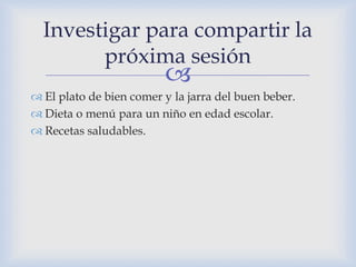
 El plato de bien comer y la jarra del buen beber.
 Dieta o menú para un niño en edad escolar.
 Recetas saludables.
Investigar para compartir la
próxima sesión
 