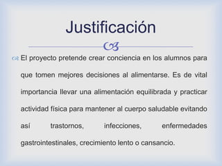 
 El proyecto pretende crear conciencia en los alumnos para
que tomen mejores decisiones al alimentarse. Es de vital
importancia llevar una alimentación equilibrada y practicar
actividad física para mantener al cuerpo saludable evitando
así trastornos, infecciones, enfermedades
gastrointestinales, crecimiento lento o cansancio.
Justificación
 