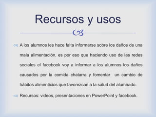 
 A los alumnos les hace falta informarse sobre los daños de una
mala alimentación, es por eso que haciendo uso de las redes
sociales el facebook voy a informar a los alumnos los daños
causados por la comida chatarra y fomentar un cambio de
hábitos alimenticios que favorezcan a la salud del alumnado.
 Recursos: videos, presentaciones en PowerPoint y facebook.
Recursos y usos
 
