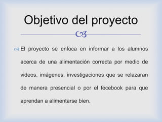 
 El proyecto se enfoca en informar a los alumnos
acerca de una alimentación correcta por medio de
videos, imágenes, investigaciones que se relazaran
de manera presencial o por el fecebook para que
aprendan a alimentarse bien.
Objetivo del proyecto
 
