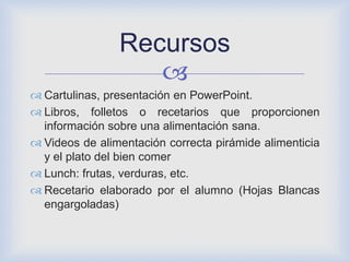 
 Cartulinas, presentación en PowerPoint.
 Libros, folletos o recetarios que proporcionen
información sobre una alimentación sana.
 Videos de alimentación correcta pirámide alimenticia
y el plato del bien comer
 Lunch: frutas, verduras, etc.
 Recetario elaborado por el alumno (Hojas Blancas
engargoladas)
Recursos
 