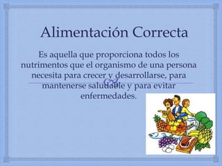 
Alimentación Correcta
Es aquella que proporciona todos los
nutrimentos que el organismo de una persona
necesita para crecer y desarrollarse, para
mantenerse saludable y para evitar
enfermedades.
 