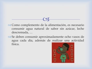 
 Como complemento de la alimentación, es necesario
consumir agua natural de sabor sin azúcar, leche
descremada, …
 Se deben consumir aproximadamente ocho vasos de
agua cada día, además de realizar una actividad
física.
 