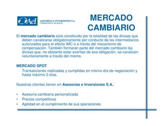 MERCADO
CAMBIARIO
El mercado cambiario está constituido por la totalidad de las divisas que
deben canalizarse obligatoriamente por conducto de los intermediarios
autorizados para el efecto IMC o a través del mecanismo de
compensación. También formarán parte del mercado cambiario las
divisas que, no obstante estar exentas de esa obligación, se canalicen
voluntariamente a través del mismo.
MERCADO SPOT
Transacciones realizadas y cumplidas en mismo día de negociación y
hasta máximo 2 días.
Nuestros clientes tienen en Asesorías e Inversiones S.A.:
•
•
•

Asesoría cambiaria personalizada
Precios competitivos
Agilidad en el cumplimiento de sus operaciones.

 