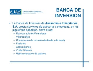 BANCA DE
INVERSION
• La Banca de Inversión de Asesorías e Inversiones
S.A. presta servicios de asesoría a empresas, en los
siguientes aspectos, entre otros:
–
–
–
–
–
–
–

Estructuraciones Financieras
Valoraciones
Consecución de recursos de deuda y de equity
Fusiones
Adquisiciones
Project finance
Reestructuración de pasivos

 