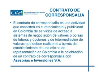 CONTRATO DE
CORRESPONSALIA
• El contrato de corresponsalía es una actividad
que consisten en el ofrecimiento y publicidad
en Colombia de servicios de acceso a
sistemas de negociación de valores o bolsas
de futuros y opciones y de intermediación de
valores que deben realizarse a través del
establecimiento de una oficina de
representación en Colombia o la celebración
de un contrato de corresponsalía con
Asesorías e Inversiones S.A.

 