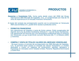PRODUCTOS
Asesorías e Inversiones S.A., forma parte desde enero del 2008 del Grupo
Internacional ABA Mercado de Capitales, C.A., un conglomerado con más de 18
años de experiencia en el mercado financiero Venezolano.
A través del contrato de corresponsalía suscrito con la comisionista en Venezuela
ABA casa de Bolsa C.A., puede tener acceso a productos como:
•

PERMUTAS FINANCIERAS
Son operaciones de traspaso o canje de títulos valores. Están exceptuadas del
régimen de la ley de Ilícitos Cambiarios (Articulo 9 – Ley de Ilícitos Cambiarios).
Las operaciones de Permuta son una herramienta fundamental para el comercio
con Venezuela, ya que le permitirán convertir Bolívares (Bs. F.) a Dólares (USD)
y viceversa.

•

COMPRA Y VENTA DE TÍTULOS VALORES DEL MERCADO VENEZOLANO
De igual manera, el contrato de corresponsalía con ABA Mercado de Capitales,
C.A., le permitirá tener acceso al mercado de valores Venezolano y a fondos
dedicados a invertir en negocios de construcción, petróleo, ganadería y
financieros en mercados como: Estados Unidos, Panamá, República Dominicana
y Costa Rica.

 