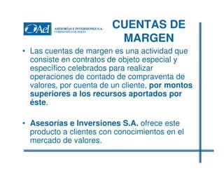 CUENTAS DE
MARGEN
• Las cuentas de margen es una actividad que
consiste en contratos de objeto especial y
específico celebrados para realizar
operaciones de contado de compraventa de
valores, por cuenta de un cliente, por montos
superiores a los recursos aportados por
éste.
• Asesorías e Inversiones S.A. ofrece este
producto a clientes con conocimientos en el
mercado de valores.

 