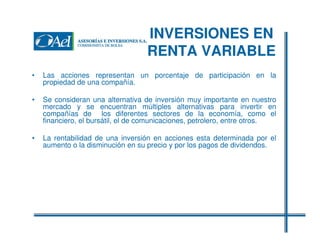 INVERSIONES EN
RENTA VARIABLE
•

Las acciones representan un porcentaje de participación en la
propiedad de una compañía.

•

Se consideran una alternativa de inversión muy importante en nuestro
mercado y se encuentran múltiples alternativas para invertir en
compañías de los diferentes sectores de la economía, como el
financiero, el bursátil, el de comunicaciones, petrolero, entre otros.

•

La rentabilidad de una inversión en acciones esta determinada por el
aumento o la disminución en su precio y por los pagos de dividendos.

 