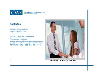 Contactos
ALBERTO SALGUERO
Representante Legal
MARIA CONSUELO ROMERO
Promotor de Negocios
mariac.romero@asesoriaseinversiones.com

Teléfono: 3138888 Ext 152 – 171

•

DEJENOS ASESORARLO EN SU

 
