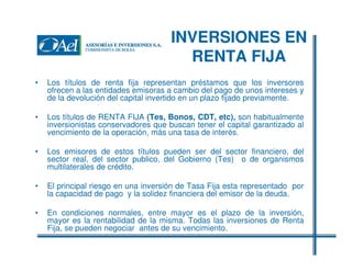 INVERSIONES EN
RENTA FIJA
•

Los títulos de renta fija representan préstamos que los inversores
ofrecen a las entidades emisoras a cambio del pago de unos intereses y
de la devolución del capital invertido en un plazo fijado previamente.

•

Los títulos de RENTA FIJA (Tes, Bonos, CDT, etc), son habitualmente
inversionistas conservadores que buscan tener el capital garantizado al
vencimiento de la operación, más una tasa de interés.

•

Los emisores de estos títulos pueden ser del sector financiero, del
sector real, del sector publico, del Gobierno (Tes) o de organismos
multilaterales de crédito.

•

El principal riesgo en una inversión de Tasa Fija esta representado por
la capacidad de pago y la solidez financiera del emisor de la deuda.

•

En condiciones normales, entre mayor es el plazo de la inversión,
mayor es la rentabilidad de la misma. Todas las inversiones de Renta
Fija, se pueden negociar antes de su vencimiento.

 