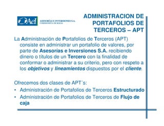 ADMINISTRACION DE
PORTAFOLIOS DE
TERCEROS – APT
La Administración de Portafolios de Terceros (APT)
consiste en administrar un portafolio de valores, por
parte de Asesorías e Inversiones S.A. recibiendo
dinero o títulos de un Tercero con la finalidad de
conformar o administrar a su criterio, pero con respeto a
los objetivos y lineamientos dispuestos por el cliente.
Ofrecemos dos clases de APT´s:
• Administración de Portafolios de Terceros Estructurado
• Administración de Portafolios de Terceros de Flujo de
caja

 