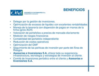 BENEFICIOS
• Delegar por la gestión de inversiones.
• Optimización de excesos de liquidez con excelentes rentabilidades
• Manejo de la tesorería con dispersión de pagos en manos de la
firma (giros ACH)
• Valoración de portafolios a precios de mercado diariamente
• Medición de riesgos financieros
• Contabilidad del portafolio independiente
• Reducción de costos operativos
• Optimización del GMF
• Seguimiento de las políticas de inversión por parte del Área de
Riesgos
• Asesorías e Inversiones S.A. ofrece toda su experiencia,
infraestructura, tecnología y estrategias de inversión al cliente.
• Comité de Inversiones periódico entre el cliente y Asesorías e
Inversiones S.A.

 