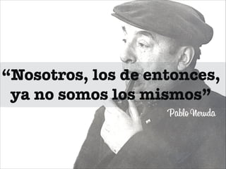 “Nosotros, los de entonces,
ya no somos los mismos”
Pablo Neruda

 