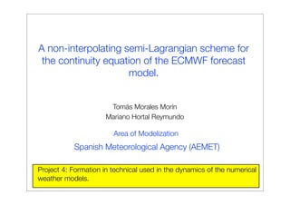 A non-interpolating semi-Lagrangian scheme for
the continuity equation of the ECMWF forecast
model.
Project 4: Formation in technical used in the dynamics of the numerical
weather models.
Tomás Morales Morín
Mariano Hortal Reymundo
Area of Modelization
Spanish Meteorological Agency (AEMET)
 