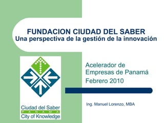 FUNDACION CIUDAD DEL SABER Una perspectiva de la gestión de la innovación Acelerador de Empresas de Panamá Febrero 2010 Ing. Manuel Lorenzo, MBA 