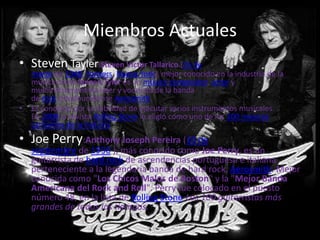 Miembros Actuales
• Steven Tayler:Steven Victor Tallarico (26 de
    marzo de 1948, Yonkers, Nueva York), mejor conocido en la industria de la
    música como Steven Tyler es un músico,compositor, actor y
    multiinstrumentista líder y vocalista de la banda
    de rock estadounidense Aerosmith.
•   Es conocido por la habilidad de ejecutar varios instrumentos musicales.
    En 2008 la revista Rolling Stone lo eligió como uno de los 100 mejores
    cantantes de la historia
• Joe Perry:Anthony Joseph Pereira (10 de
    septiembre de 1950 ), más conocido como Joe Perry, es un
    guitarrista de hard rock de ascendencias portuguesa e italiana
    perteneciente a la legendaria banda de hard rock, Aerosmith. Mejor
    conocida como "Los Chicos Malos de Boston" y la "Mejor Banda
    Americana del Rock and Roll". Perry fue colocado en el puesto
    número 48, en la lista de Rolling Stone-Los 100 guitarristas más
    grandes de todos los tiempos.
 