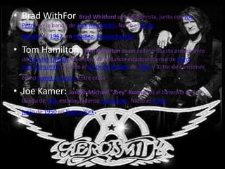 • Brad WithFor: Brad Whitford es el guitarrista, junto con Joe
  Perry, de la banda de rock Aerosmith. Nació el 23 de
  febrero de 1952, en Reading, Massachusetts.

• Tom Hamilton: Tom Hamilton es un exitoso bajista proveniente
  de Estados Unidos, Miembro de la Banda estadounidense de Hard
  rock Aerosmith, nacido el 31 de diciembre de 1951 y autor de canciones
  como Sweet Emotion entre otras  .
• Joe Kamer: Joseph Michael "Joey" Kramer es el baterista de la
  banda de rock estadounidense Aerosmith. Nació el 21 de
  junio de 1950 en Nueva York.
 