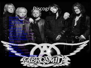 Discografía
•   Aerosmith (1973).
•   Get Your Wings (1974).
•   Toys in the Attic (1975)
•   Rocks (1976).
•   Draw the Line (1977).
•   Night in the Ruts (1979).
•   Rock in a Hard Place (1982).
•   Done with Mirrors (1985).
•   Permanent Vacation (1987).
•   Pump (1989)
•   Get a Grip (1993).
•   Nine Lives (1997).
•   Just Push Play (2001).
•   Honkin' on Bobo (2004).
•   Music from Another Dimension! (2012).
 