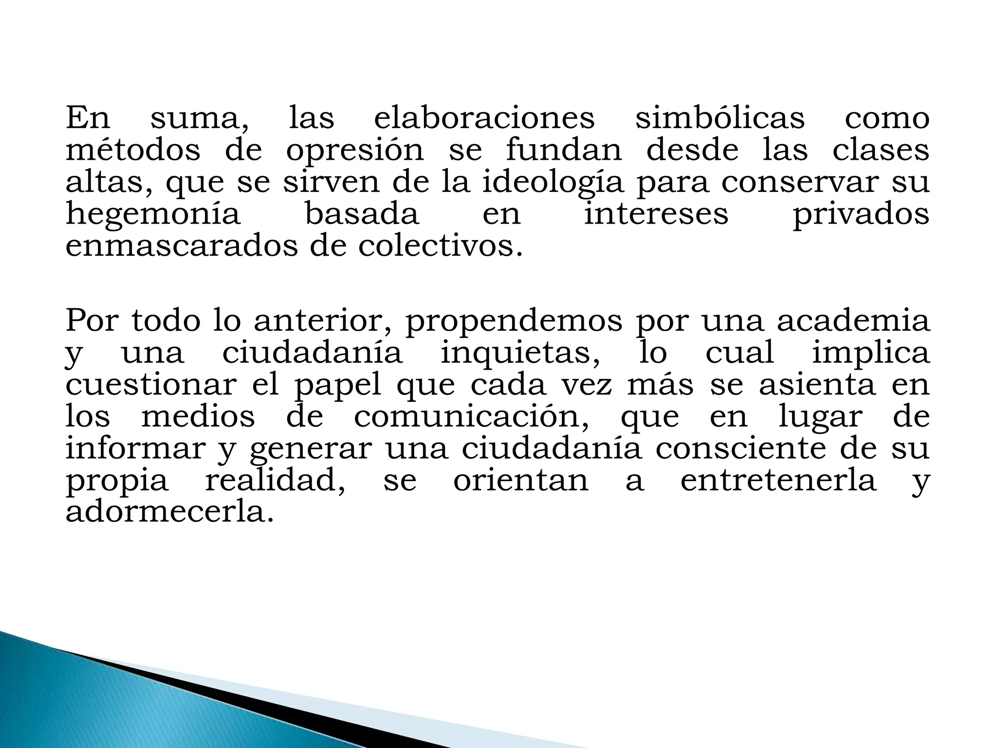 En suma, las elaboraciones simbólicas como
métodos de opresión se fundan desde las clases
altas, que se sirven de la ideología para conservar su
hegemonía      basada      en    intereses    privados
enmascarados de colectivos.

Por todo lo anterior, propendemos por una academia
y una ciudadanía inquietas, lo cual implica
cuestionar el papel que cada vez más se asienta en
los medios de comunicación, que en lugar de
informar y generar una ciudadanía consciente de su
propia realidad, se orientan a entretenerla y
adormecerla.
 