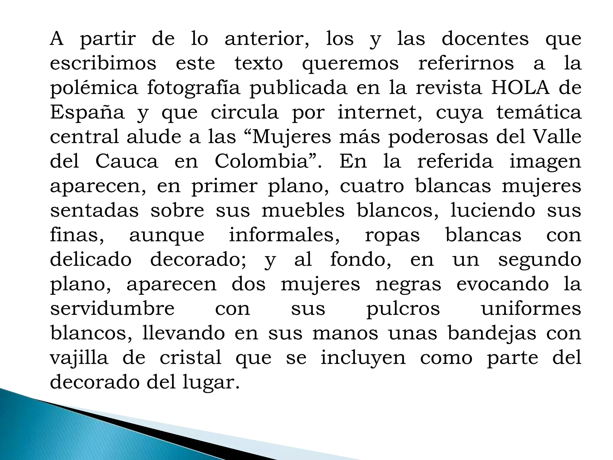 A partir de lo anterior, los y las docentes que
escribimos este texto queremos referirnos a la
polémica fotografía publicada en la revista HOLA de
España y que circula por internet, cuya temática
central alude a las “Mujeres más poderosas del Valle
del Cauca en Colombia”. En la referida imagen
aparecen, en primer plano, cuatro blancas mujeres
sentadas sobre sus muebles blancos, luciendo sus
finas, aunque informales, ropas blancas con
delicado decorado; y al fondo, en un segundo
plano, aparecen dos mujeres negras evocando la
servidumbre      con    sus    pulcros     uniformes
blancos, llevando en sus manos unas bandejas con
vajilla de cristal que se incluyen como parte del
decorado del lugar.
 