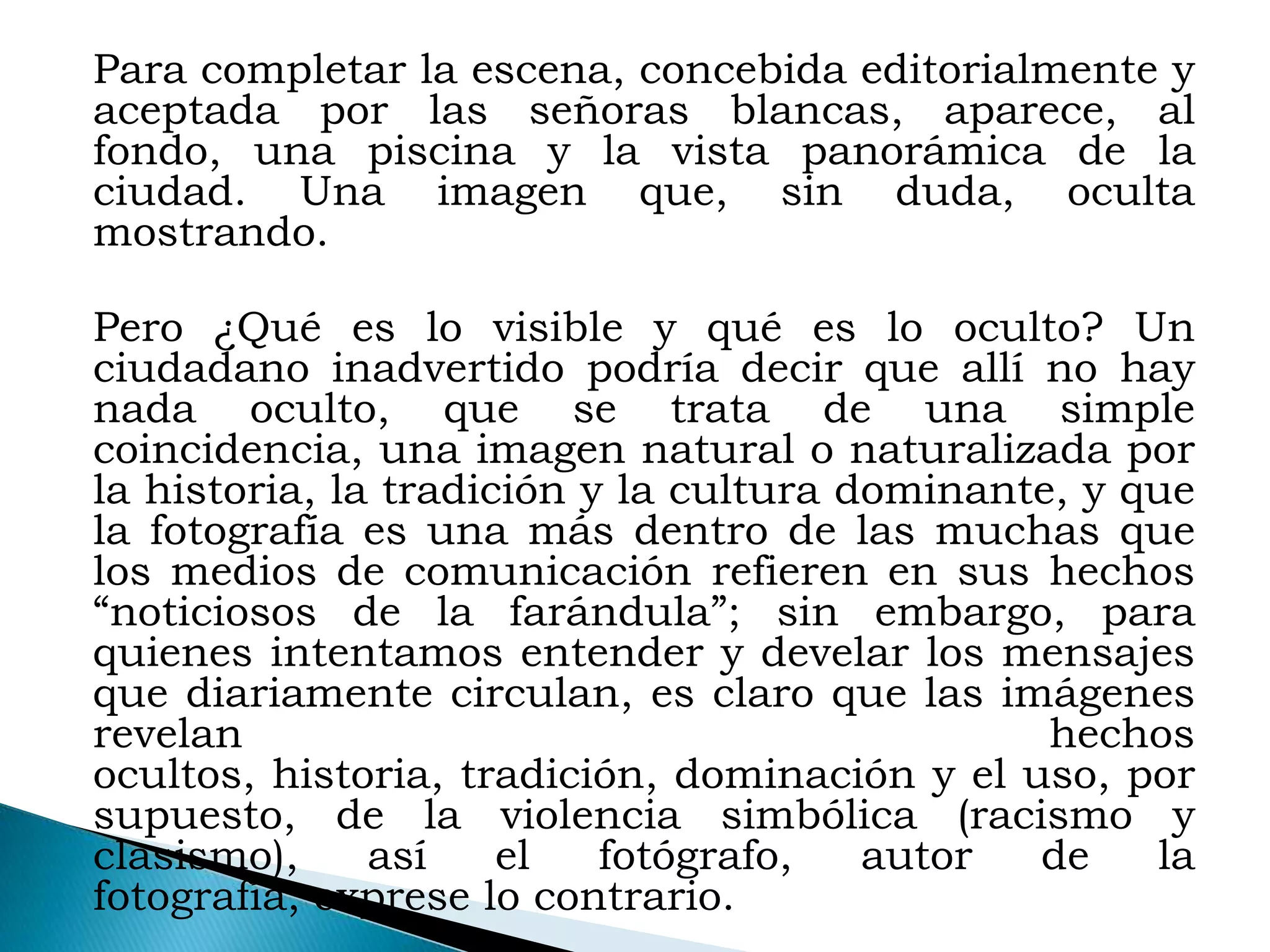 Para completar la escena, concebida editorialmente y
aceptada por las señoras blancas, aparece, al
fondo, una piscina y la vista panorámica de la
ciudad. Una imagen que, sin duda, oculta
mostrando.

Pero ¿Qué es lo visible y qué es lo oculto? Un
ciudadano inadvertido podría decir que allí no hay
nada oculto, que se trata de una simple
coincidencia, una imagen natural o naturalizada por
la historia, la tradición y la cultura dominante, y que
la fotografía es una más dentro de las muchas que
los medios de comunicación refieren en sus hechos
“noticiosos de la farándula”; sin embargo, para
quienes intentamos entender y develar los mensajes
que diariamente circulan, es claro que las imágenes
revelan                                         hechos
ocultos, historia, tradición, dominación y el uso, por
supuesto, de la violencia simbólica (racismo y
clasismo),     así    el   fotógrafo,   autor  de    la
fotografía, exprese lo contrario.
 