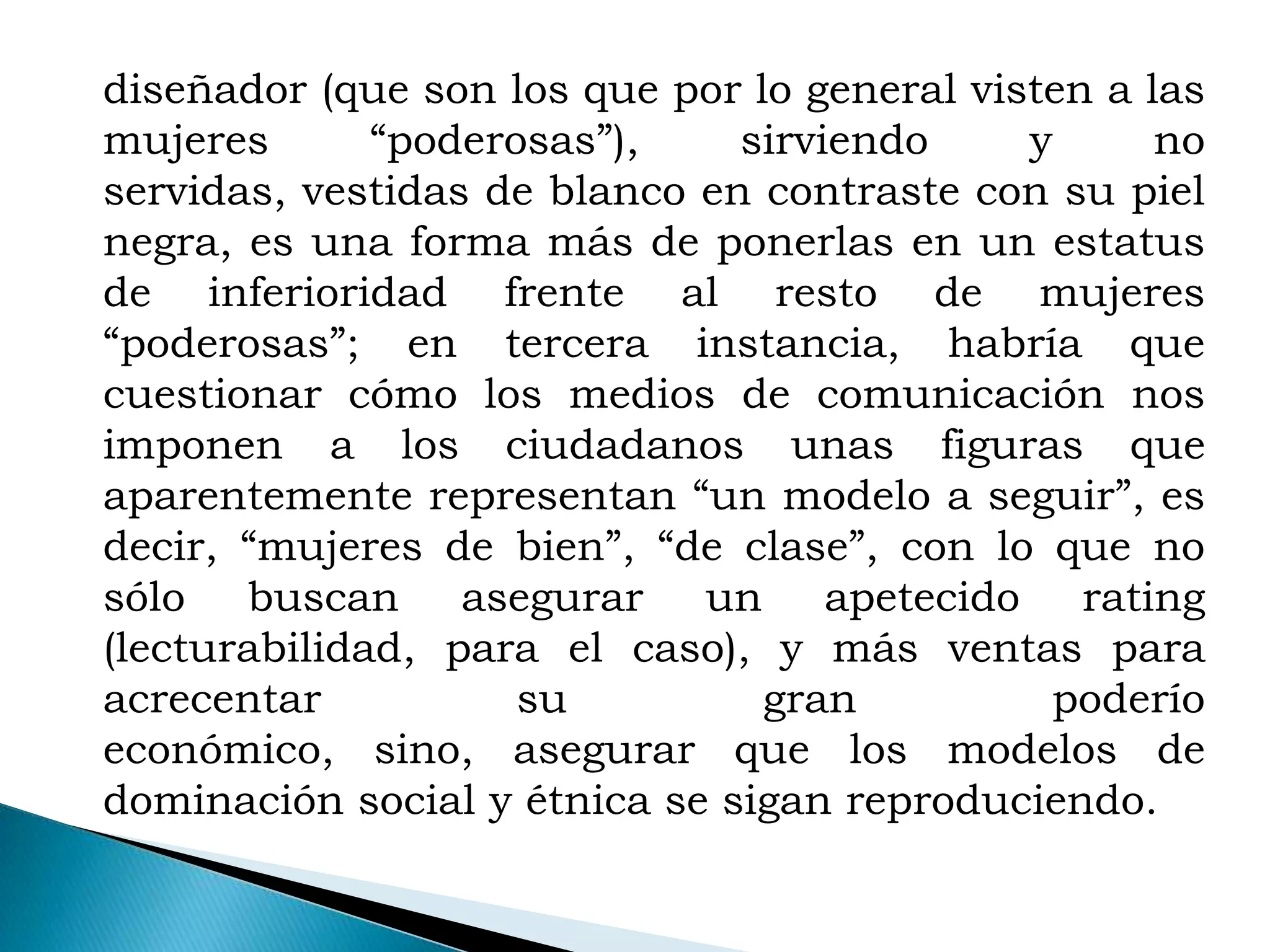 diseñador (que son los que por lo general visten a las
mujeres       “poderosas”),    sirviendo     y      no
servidas, vestidas de blanco en contraste con su piel
negra, es una forma más de ponerlas en un estatus
de inferioridad frente al resto de mujeres
“poderosas”; en tercera instancia, habría que
cuestionar cómo los medios de comunicación nos
imponen a los ciudadanos unas figuras que
aparentemente representan “un modelo a seguir”, es
decir, “mujeres de bien”, “de clase”, con lo que no
sólo buscan asegurar un apetecido rating
(lecturabilidad, para el caso), y más ventas para
acrecentar           su         gran          poderío
económico, sino, asegurar que los modelos de
dominación social y étnica se sigan reproduciendo.
 