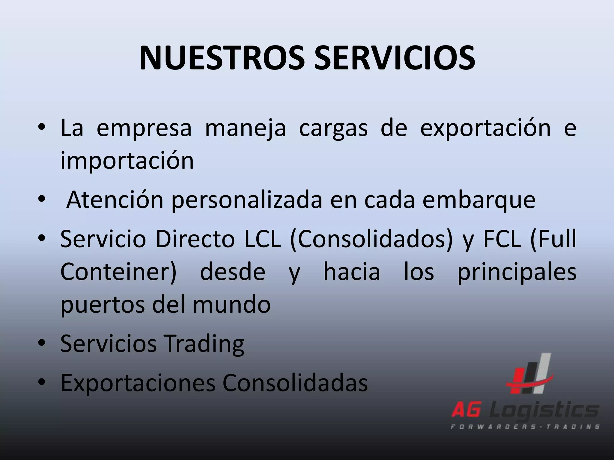 NUESTROS SERVICIOS
• La empresa maneja cargas de exportación e
  importación
• Atención personalizada en cada embarque
• Servicio Directo LCL (Consolidados) y FCL (Full
  Conteiner) desde y hacia los principales
  puertos del mundo
• Servicios Trading
• Exportaciones Consolidadas
 