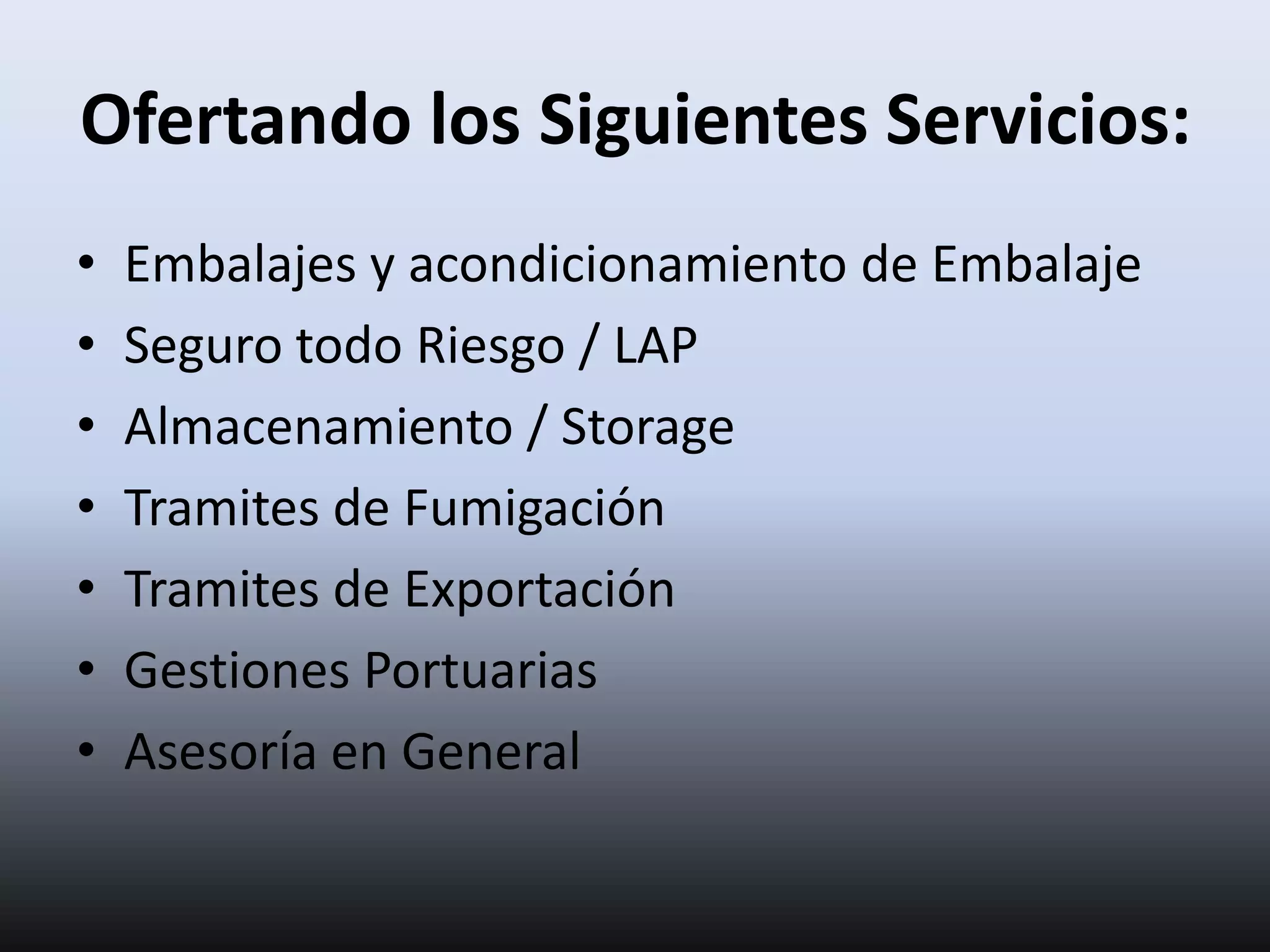 Ofertando los Siguientes Servicios:
•   Embalajes y acondicionamiento de Embalaje
•   Seguro todo Riesgo / LAP
•   Almacenamiento / Storage
•   Tramites de Fumigación
•   Tramites de Exportación
•   Gestiones Portuarias
•   Asesoría en General
 