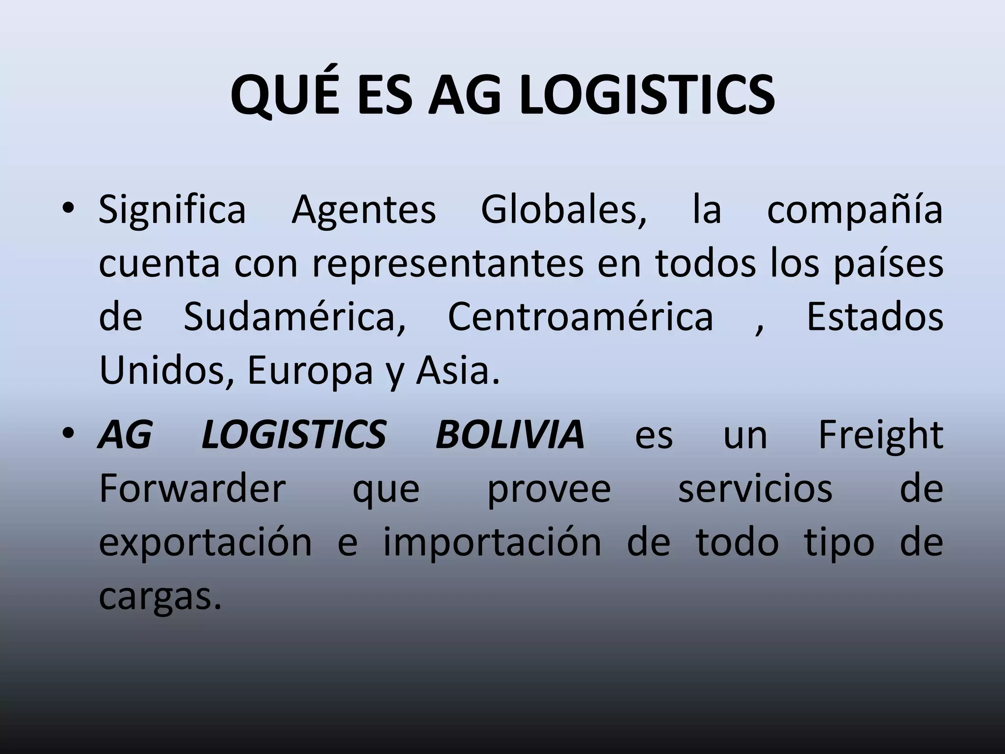 QUÉ ES AG LOGISTICS
• Significa Agentes Globales, la compañía
  cuenta con representantes en todos los países
  de Sudamérica, Centroamérica , Estados
  Unidos, Europa y Asia.
• AG LOGISTICS BOLIVIA es un Freight
  Forwarder que provee servicios de
  exportación e importación de todo tipo de
  cargas.
 