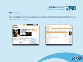 BrandingInteractivo
                                                                     Creando marcas de devoción

ViralMarketing
Foros-Comunidades-Blogs

Con una estrategia de participación en foros, blogs y comunidades online se genera ruido en los lugares visitados por el
target. Esta presencia logra un involucramiento valioso y cercano con los clientes y potenciales, además que es una
importante fuente de información.
 