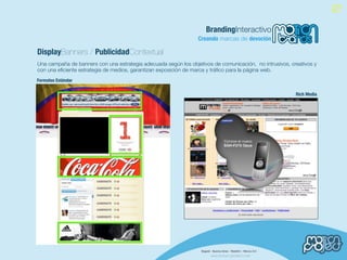 BrandingInteractivo
                                                                 Creando marcas de devoción

DisplayBanners / PublicidadContextual
Una campaña de banners con una estrategia adecuada según los objetivos de comunicación, no intrusivos, creativos y
con una eﬁciente estrategia de medios, garantizan exposición de marca y tráﬁco para la página web.
Formatos Estándar

                                                                                                         Rich Media
 