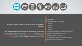 Web               •Diseño web
                                                             •Desarrollo frontend y backend.
                                                               •XHTML
     El mayor activo hoy en dia de una marca online es su
                                                               •CSS3
                                                 website.      •PHP5
                                                               •MySQL
  En Pont trabajamos con diversas tecnologías para crear     • Diseño y Desarrollo de Sistemas E-Commerce.
                                                             • Creación de Microsites/Promosites
websites agradables al usuario y efectivas, para conseguir
                                                             • Creación de Landing Pages
 resultados sobre los objetivos planteados con el cliente.
                                                             • Diseño e implementación de CMS (Wordpress,
                                                             Joomla, Drupal, Magento, etc)
 