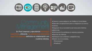 Community                                    •Creación y personalización de Perﬁles en Social Media.
                                                      •Desarrollo de aplicaciones para su integración en entorno


        Management                                    facebook.
                                                      •Integración de un ecosistema de marca entre distintas
                                                      plataformas.
       En Pont creamos y ejecutamos estrategias       •Optimización Social Media en websites existentes.
especíﬁcas, utilizando las plataformas adecuadas      •Reportes de métricas.
según los objetivos deﬁnidos en colaboración con      •Generación de contenidos multiplataformas.
                                 nuestros clientes.   •Gestión de comunidades.
                                                        •Dinamización
                                                        •Feedback
 
