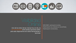 Visibilidad
                    Online
 Uno de los retos de las marcas hoy en dia, es
                                                 •SEO/SMO: optimización de sitios.
                                                 •Optimización de contenidos en Social Media.
                                                 •Optimización de Servidores.
 ser encontrados entre tantas opciones online,
para esto disponemos de varias herramientas y
                                     tecnicas.
 
